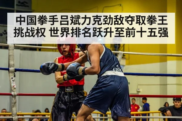 中国拳手吕斌力克劲敌夺取拳王挑战权 世界排名跃升至前十五强